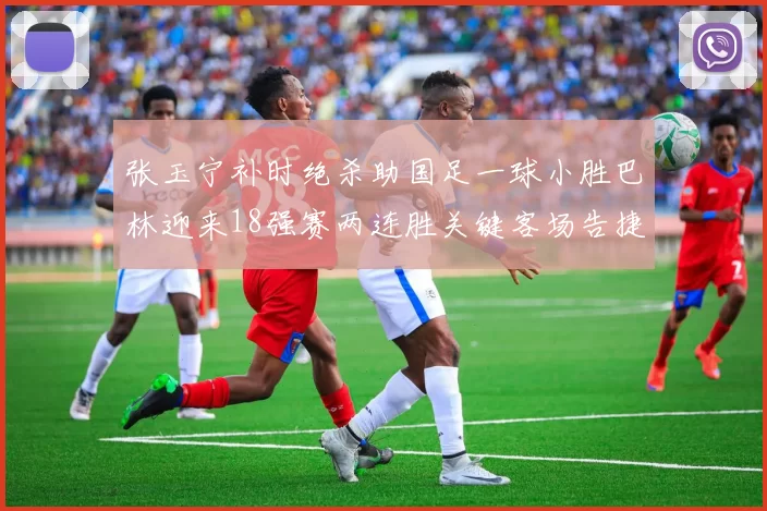 张玉宁补时绝杀助国足一球小胜巴林迎来18强赛两连胜关键客场告捷